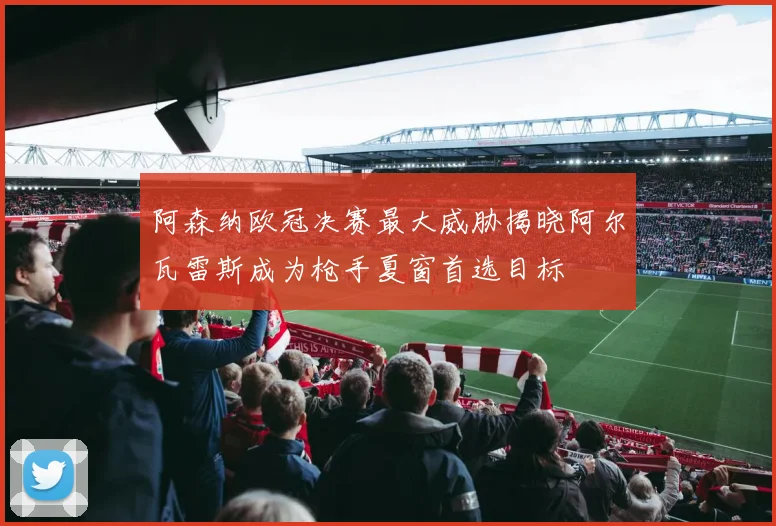 阿森纳欧冠决赛最大威胁揭晓阿尔瓦雷斯成为枪手夏窗首选目标