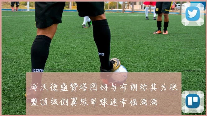 海沃德盛赞塔图姆与布朗称其为联盟顶级侧翼绿军球迷幸福满满