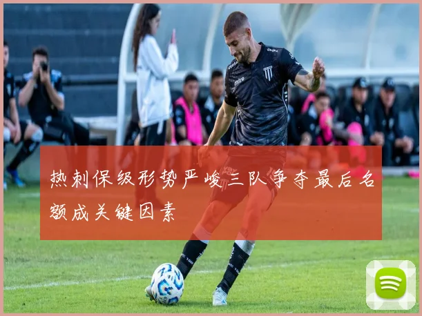 热刺保级形势严峻三队争夺最后名额成关键因素