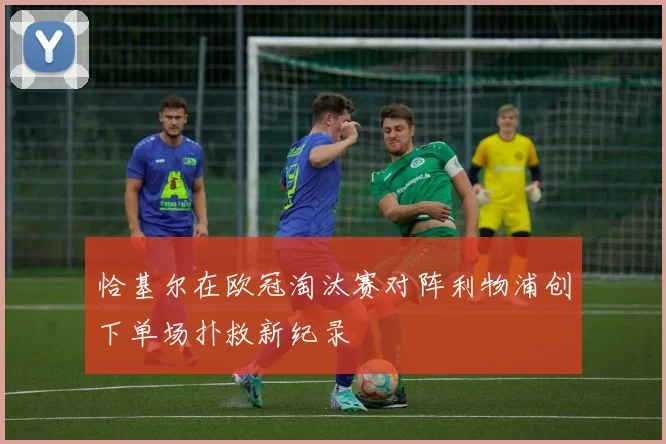 恰基尔在欧冠淘汰赛对阵利物浦创下单场扑救新纪录