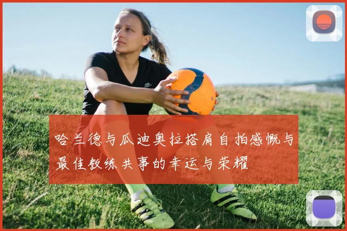 哈兰德与瓜迪奥拉搭肩自拍感慨与最佳教练共事的幸运与荣耀