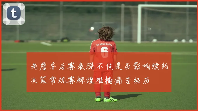 老詹季后赛表现不佳是否影响续约决策常规赛辉煌难掩痛苦经历