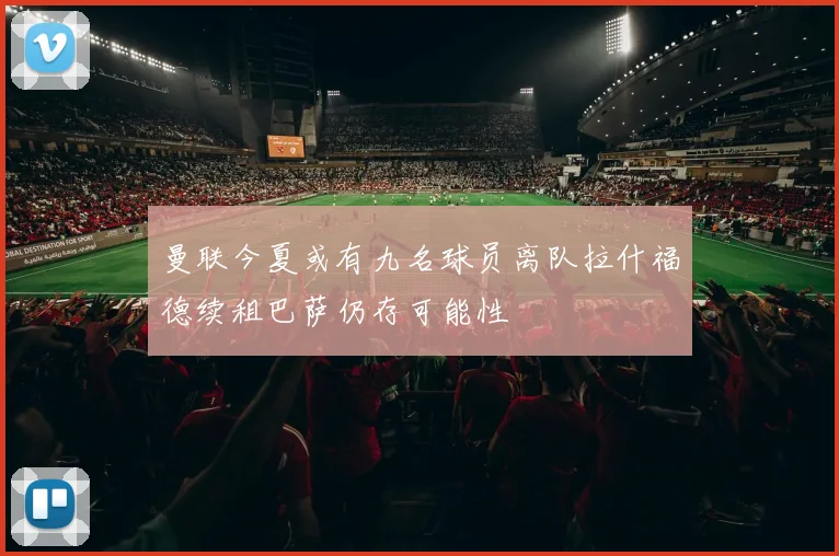 曼联今夏或有九名球员离队拉什福德续租巴萨仍存可能性