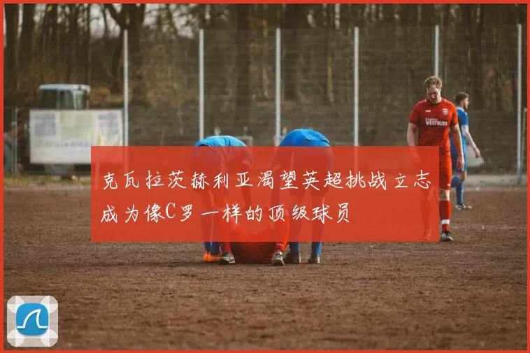 克瓦拉茨赫利亚渴望英超挑战立志成为像C罗一样的顶级球员