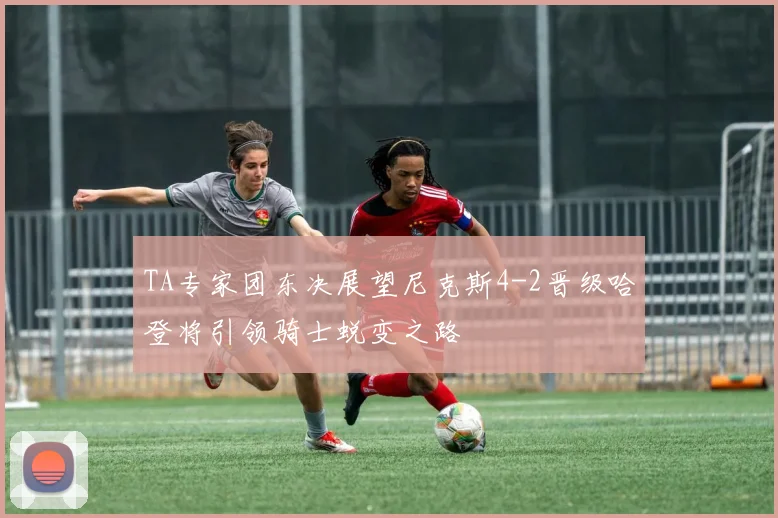 TA专家团东决展望尼克斯4-2晋级哈登将引领骑士蜕变之路