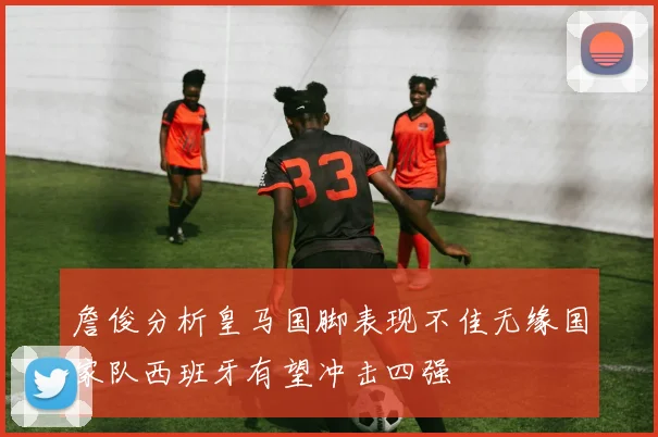 詹俊分析皇马国脚表现不佳无缘国家队西班牙有望冲击四强