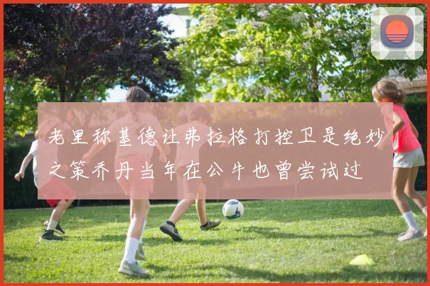 老里称基德让弗拉格打控卫是绝妙之策乔丹当年在公牛也曾尝试过
