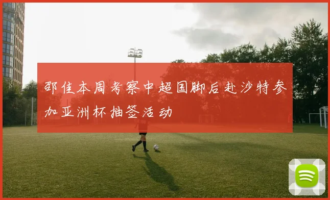 邵佳本周考察中超国脚后赴沙特参加亚洲杯抽签活动