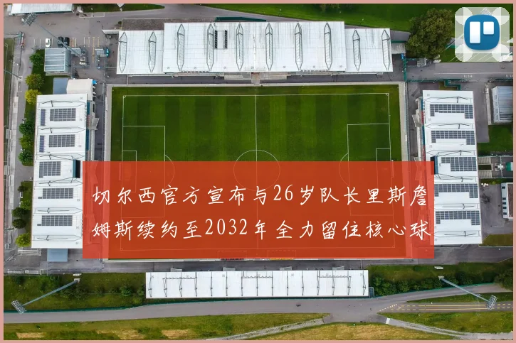 切尔西官方宣布与26岁队长里斯詹姆斯续约至2032年全力留住核心球员
