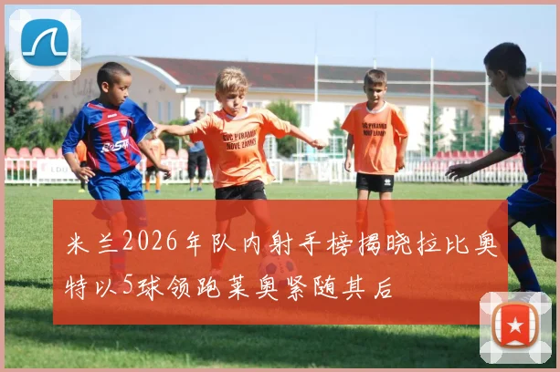 米兰2026年队内射手榜揭晓拉比奥特以5球领跑莱奥紧随其后