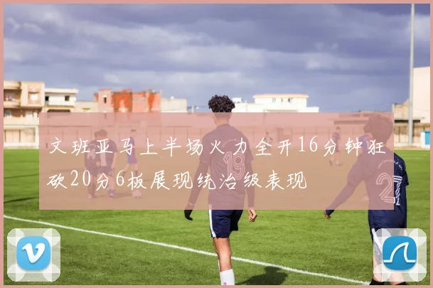 文班亚马上半场火力全开16分钟狂砍20分6板展现统治级表现