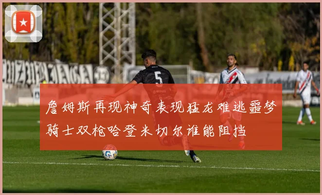 詹姆斯再现神奇表现猛龙难逃噩梦骑士双枪哈登米切尔谁能阻挡