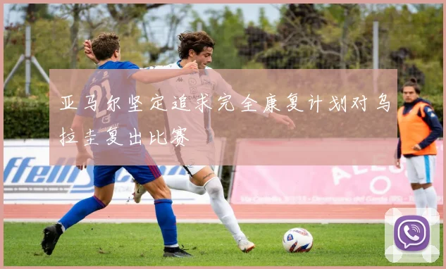 亚马尔坚定追求完全康复计划对乌拉圭复出比赛