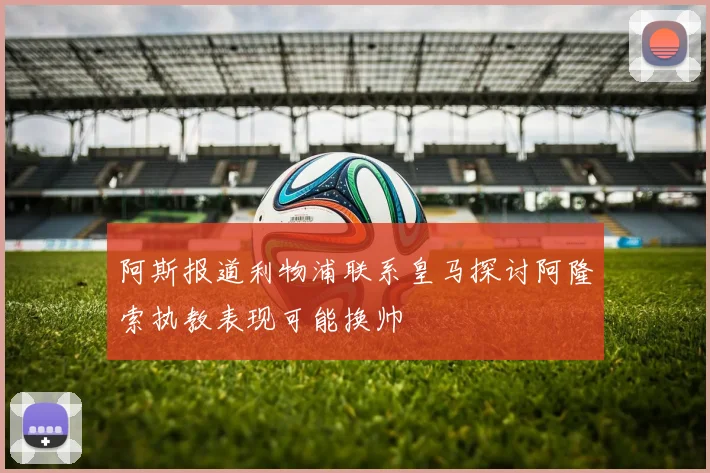阿斯报道利物浦联系皇马探讨阿隆索执教表现可能换帅