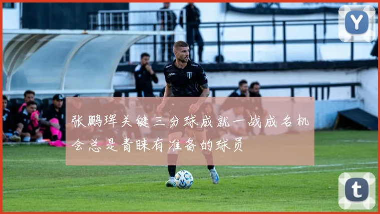 张鹏珲关键三分球成就一战成名机会总是青睐有准备的球员