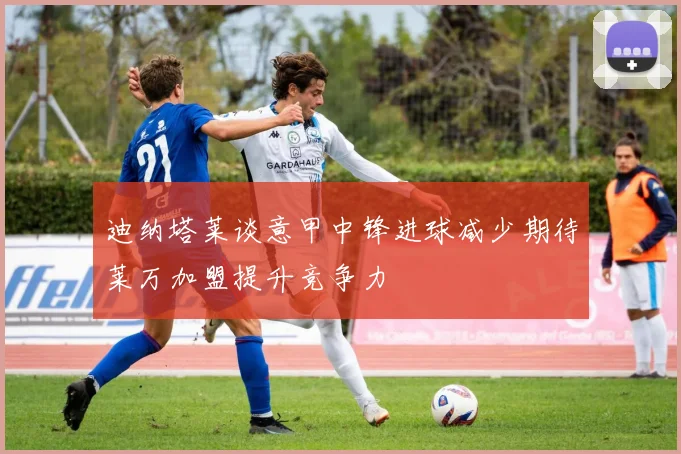 迪纳塔莱谈意甲中锋进球减少期待莱万加盟提升竞争力