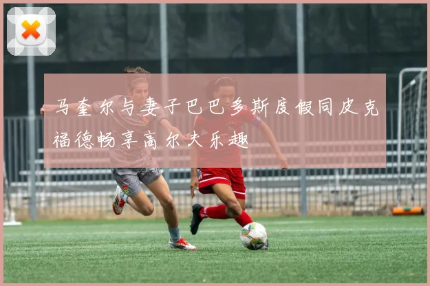 马奎尔与妻子巴巴多斯度假同皮克福德畅享高尔夫乐趣