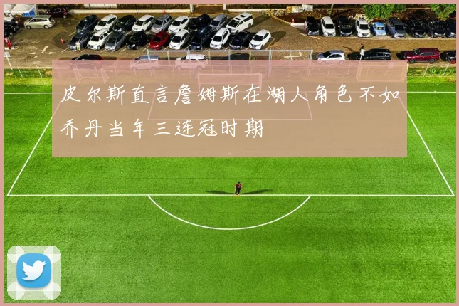 皮尔斯直言詹姆斯在湖人角色不如乔丹当年三连冠时期