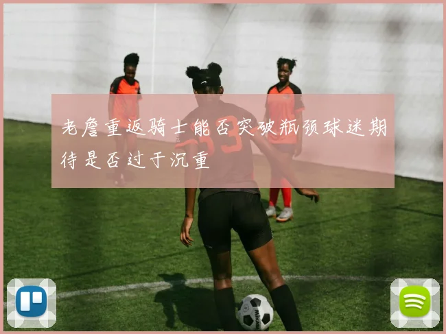老詹重返骑士能否突破瓶颈球迷期待是否过于沉重