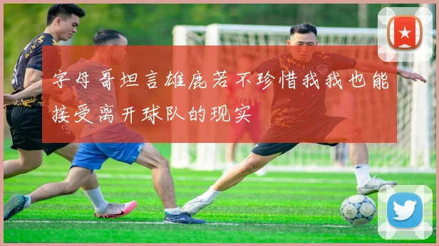 字母哥坦言雄鹿若不珍惜我我也能接受离开球队的现实