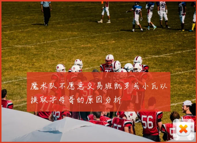 魔术队不愿意交易班凯罗或小瓦以换取字母哥的原因分析