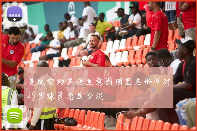 曼城续约罗德里意图明显老佛爷对29岁球员态度冷淡