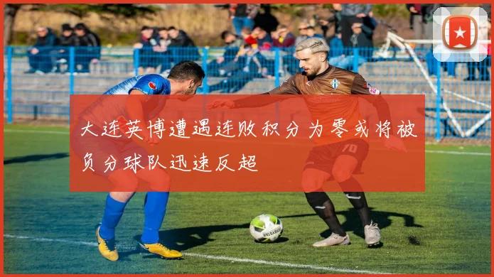 大连英博遭遇连败积分为零或将被负分球队迅速反超