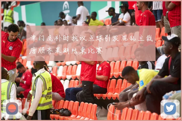 津门虎补时抗议点球引发混乱主裁唐顺齐果断结束比赛