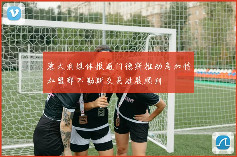 意大利媒体报道门德斯推动乌加特加盟那不勒斯交易进展顺利