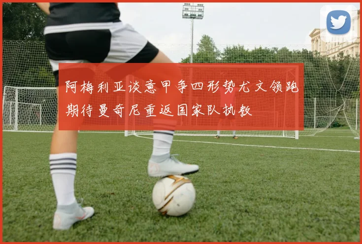 阿梅利亚谈意甲争四形势尤文领跑期待曼奇尼重返国家队执教