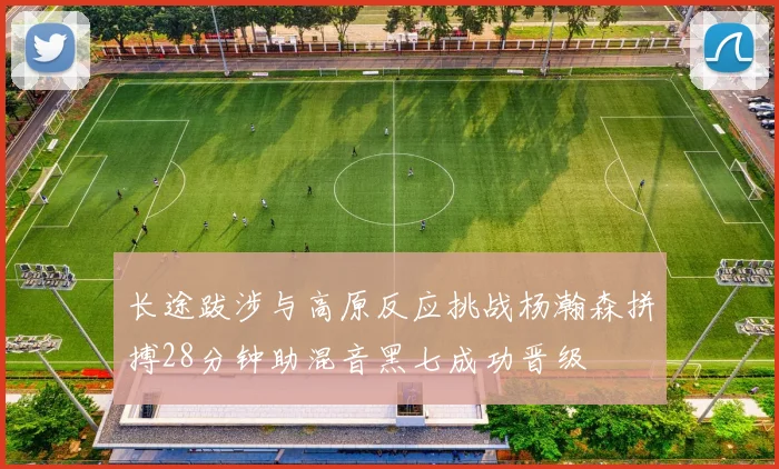 长途跋涉与高原反应挑战杨瀚森拼搏28分钟助混音黑七成功晋级
