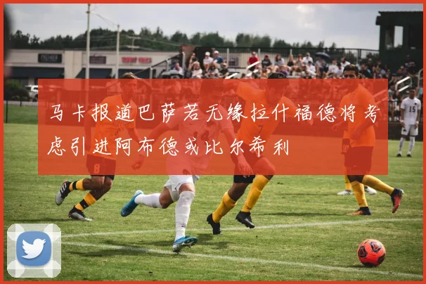 马卡报道巴萨若无缘拉什福德将考虑引进阿布德或比尔希利