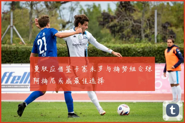 曼联应借鉴卡塞米罗与梅努组合琼阿梅尼或成最佳选择