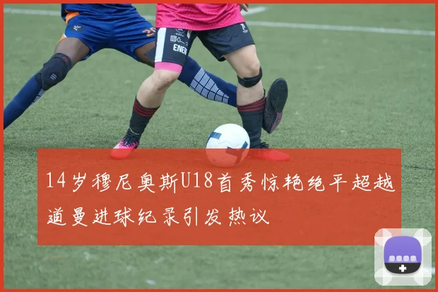 14岁穆尼奥斯U18首秀惊艳绝平超越道曼进球纪录引发热议