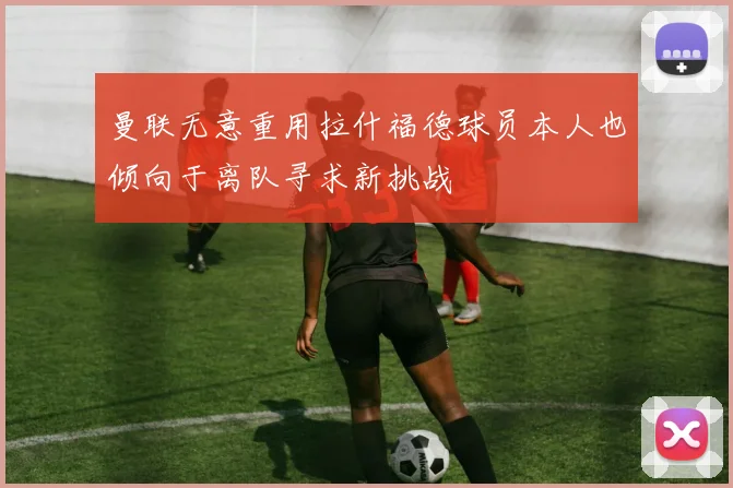 曼联无意重用拉什福德球员本人也倾向于离队寻求新挑战