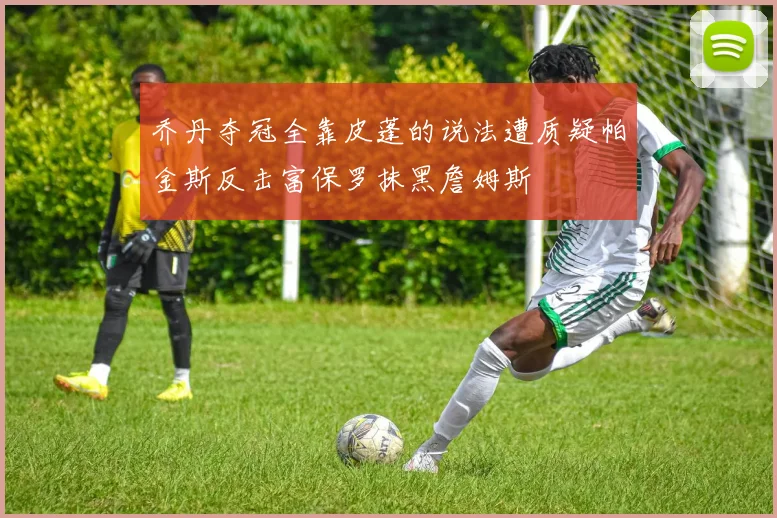 乔丹夺冠全靠皮蓬的说法遭质疑帕金斯反击富保罗抹黑詹姆斯