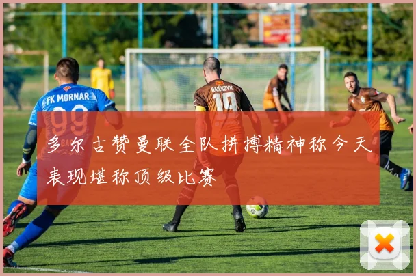 多尔古赞曼联全队拼搏精神称今天表现堪称顶级比赛