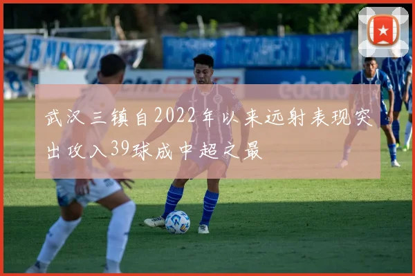 武汉三镇自2022年以来远射表现突出攻入39球成中超之最