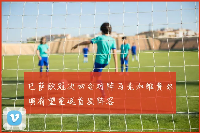 巴萨欧冠次回合对阵马竞加维费尔明有望重返首发阵容