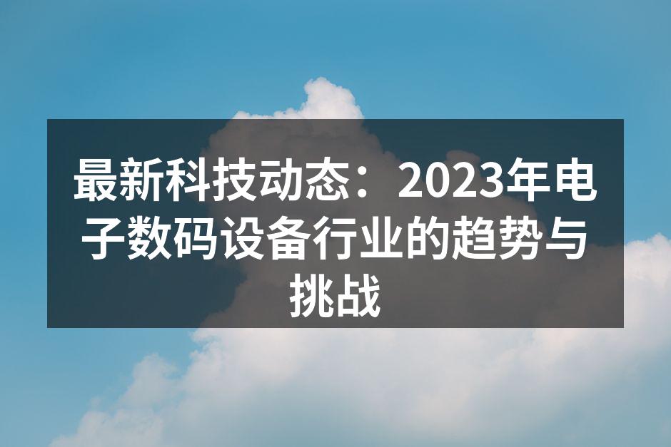 最新科技动态：2023年电子数码设备行业的趋势与挑战